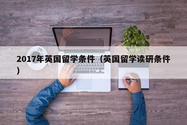 2017年英国留学条件（英国留学读研条件）