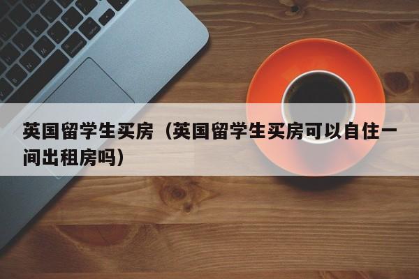 英国留学生买房（英国留学生买房可以自住一间出租房吗）
