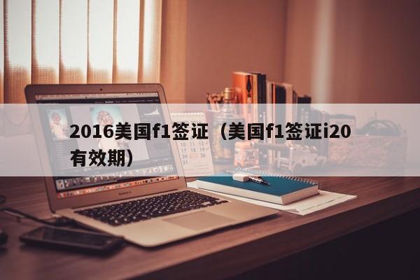2016美国f1签证（美国f1签证i20有效期）