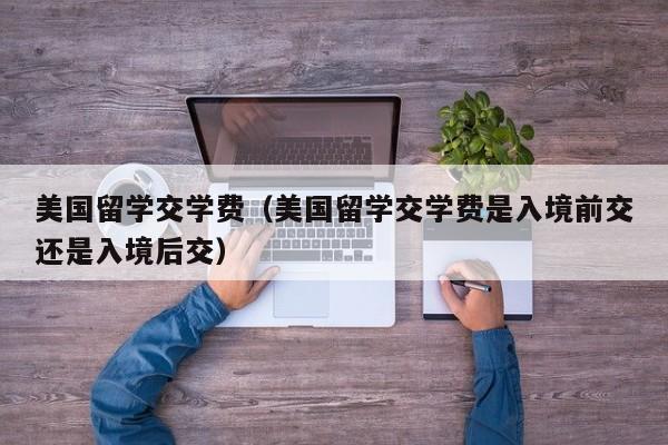 美国留学交学费（美国留学交学费是入境前交还是入境后交）
