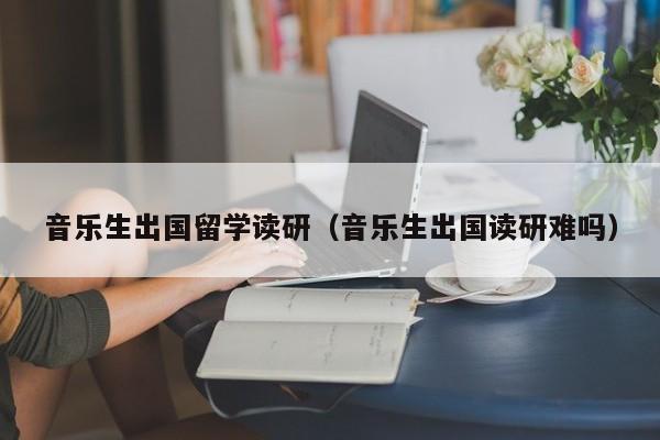 音乐生出国留学读研（音乐生出国读研难吗）