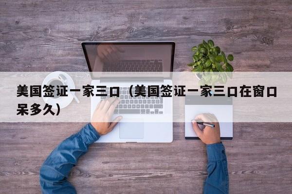 美国签证一家三口（美国签证一家三口在窗口呆多久）