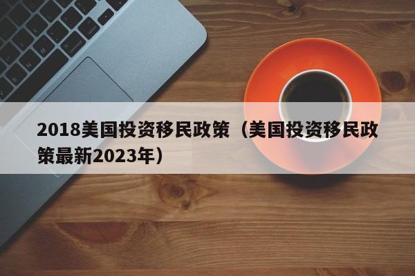 2018美国投资移民政策（美国投资移民政策最新2023年）