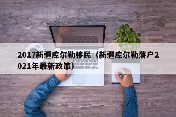 2017新疆库尔勒移民（新疆库尔勒落户2021年最新政策）