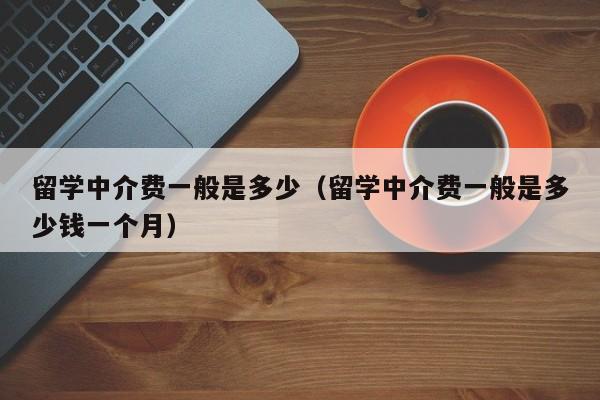 留学中介费一般是多少（留学中介费一般是多少钱一个月）