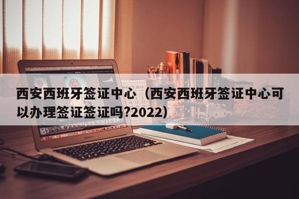 西安西班牙签证中心（西安西班牙签证中心可以办理签证签证吗?2022）