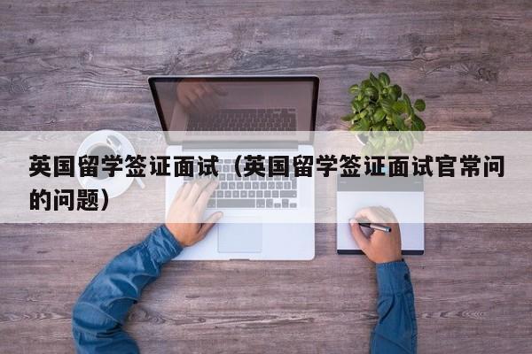英国留学签证面试（英国留学签证面试官常问的问题）