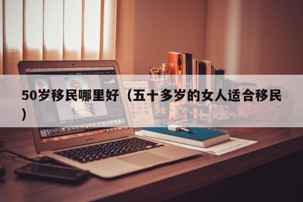 50岁移民哪里好（五十多岁的女人适合移民）