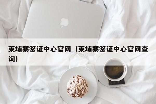 柬埔寨签证中心官网（柬埔寨签证中心官网查询）