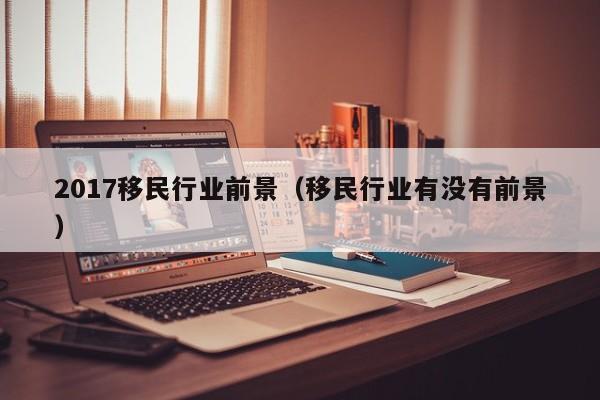 2017移民行业前景（移民行业有没有前景）