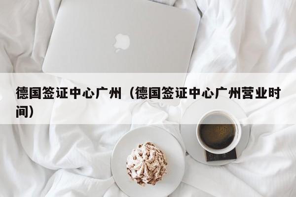 德国签证中心广州（德国签证中心广州营业时间）