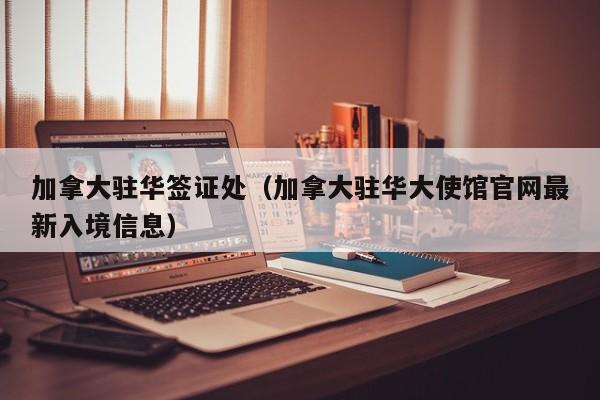 加拿大驻华签证处（加拿大驻华大使馆官网最新入境信息）