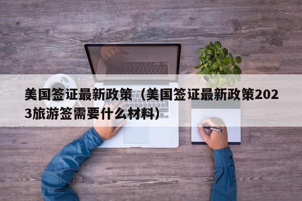 美国签证最新政策（美国签证最新政策2023旅游签需要什么材料）