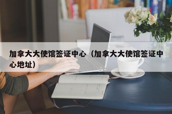 加拿大大使馆签证中心（加拿大大使馆签证中心地址）