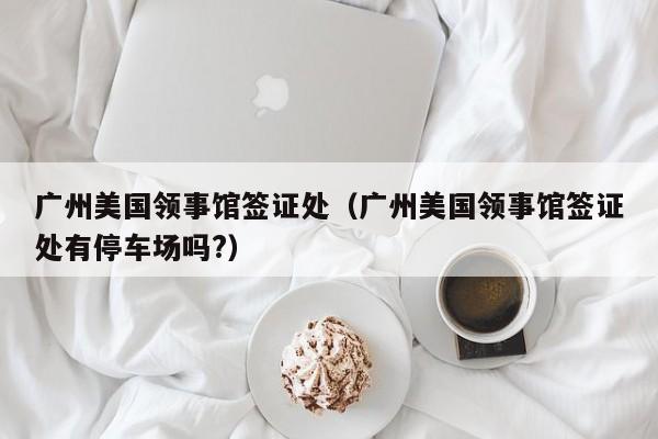 广州美国领事馆签证处（广州美国领事馆签证处有停车场吗?）