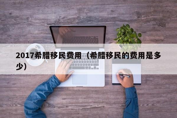 2017希腊移民费用（希腊移民的费用是多少）