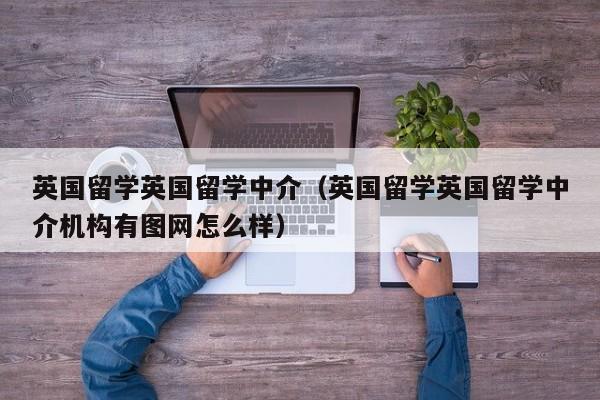 英国留学英国留学中介（英国留学英国留学中介机构有图网怎么样）
