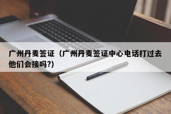 广州丹麦签证（广州丹麦签证中心电话打过去他们会接吗?）