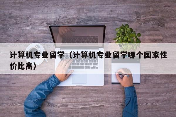 计算机专业留学（计算机专业留学哪个国家性价比高）