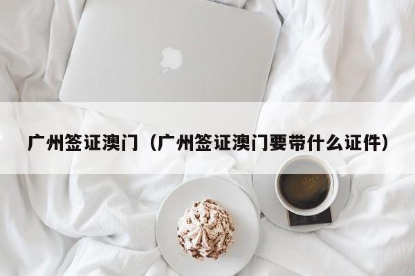 广州签证澳门（广州签证澳门要带什么证件）