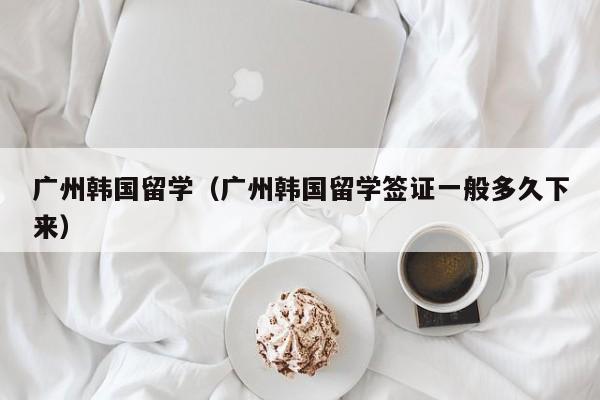 广州韩国留学（广州韩国留学签证一般多久下来）