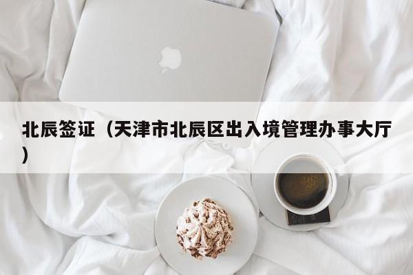 北辰签证（天津市北辰区出入境管理办事大厅）