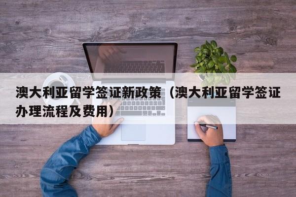 澳大利亚留学签证新政策（澳大利亚留学签证办理流程及费用）