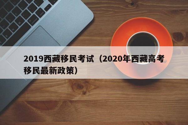 2019西藏移民考试（2020年西藏高考移民最新政策）