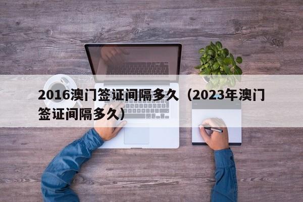 2016澳门签证间隔多久（2023年澳门签证间隔多久）