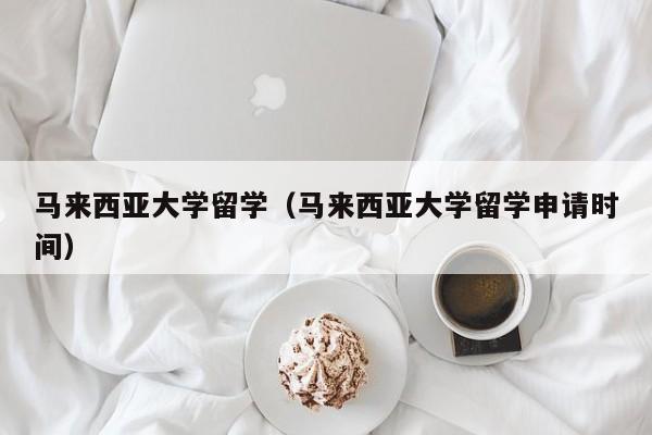 马来西亚大学留学（马来西亚大学留学申请时间）