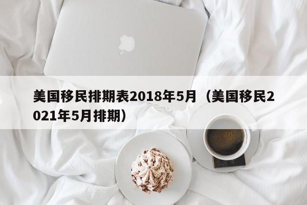 美国移民排期表2018年5月（美国移民2021年5月排期）