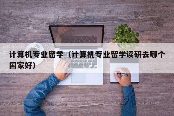 计算机专业留学（计算机专业留学读研去哪个国家好）