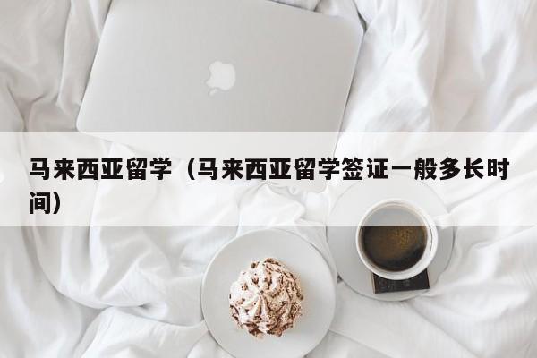 马来西亚留学（马来西亚留学签证一般多长时间）