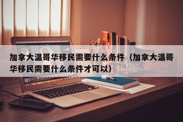 加拿大温哥华移民需要什么条件（加拿大温哥华移民需要什么条件才可以）
