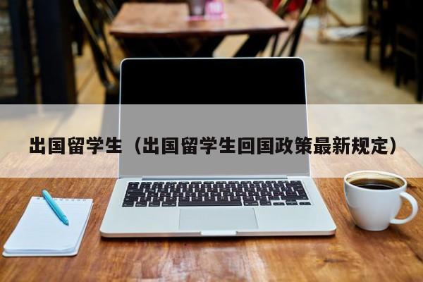 出国留学生（出国留学生回国政策最新规定）
