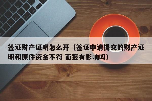 签证财产证明怎么开（签证申请提交的财产证明和原件资金不符 面签有影响吗）