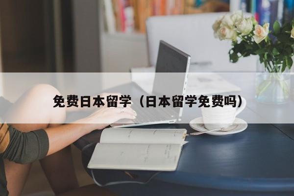 免费日本留学（日本留学免费吗）