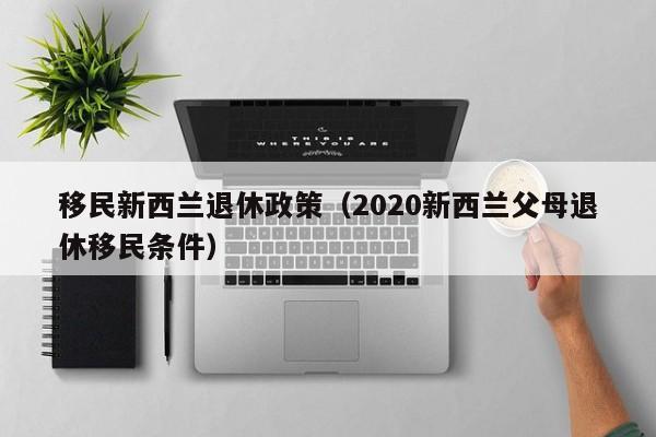 移民新西兰退休政策（2020新西兰父母退休移民条件）