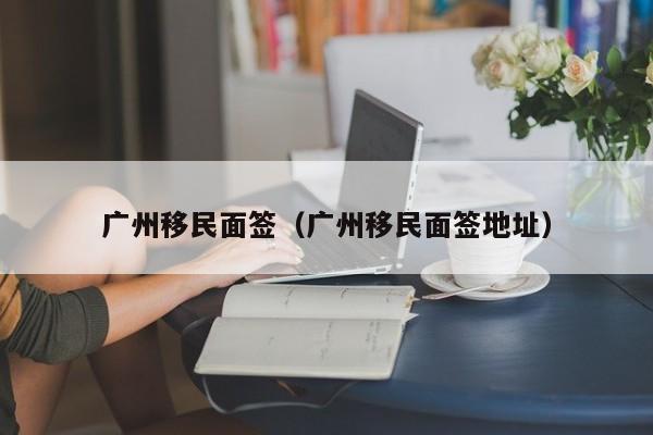 广州移民面签（广州移民面签地址）