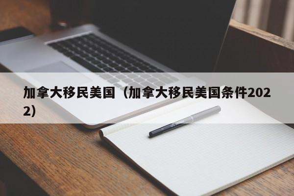 加拿大移民美国（加拿大移民美国条件2022）