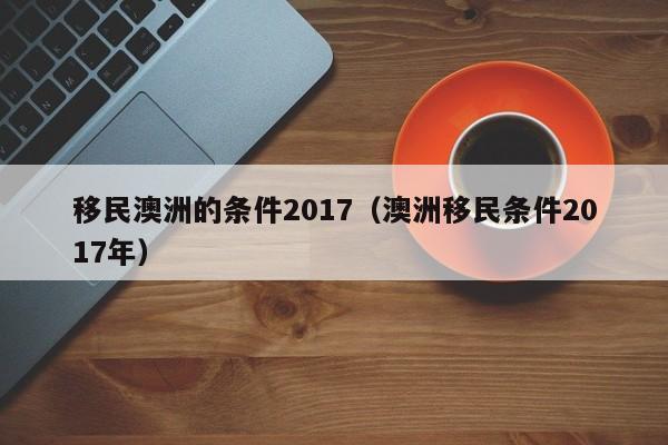 移民澳洲的条件2017（澳洲移民条件2017年）