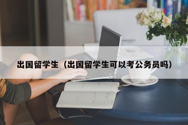 出国留学生（出国留学生可以考公务员吗）