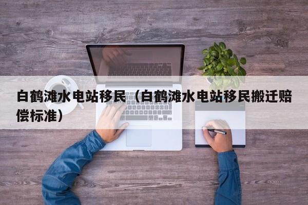 白鹤滩水电站移民（白鹤滩水电站移民搬迁赔偿标准）