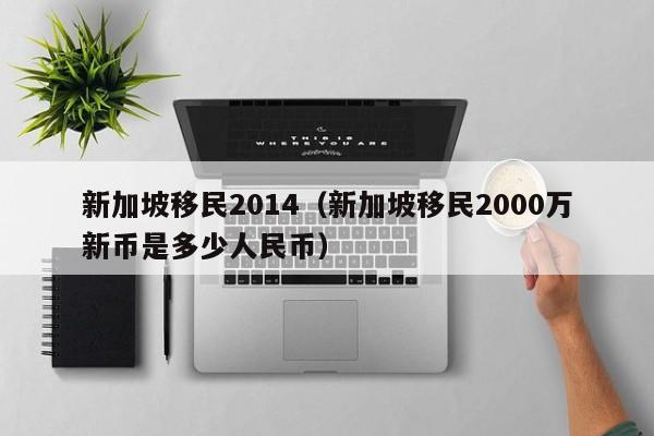 新加坡移民2014（新加坡移民2000万新币是多少人民币）