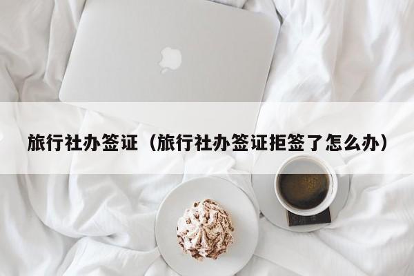 旅行社办签证（旅行社办签证拒签了怎么办）