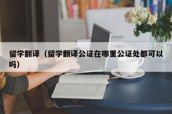 留学翻译（留学翻译公证在哪里公证处都可以吗）