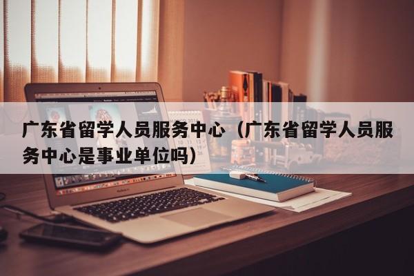 广东省留学人员服务中心（广东省留学人员服务中心是事业单位吗）