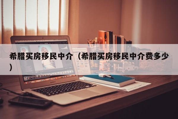 希腊买房移民中介（希腊买房移民中介费多少）