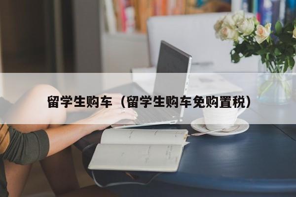 留学生购车（留学生购车免购置税）