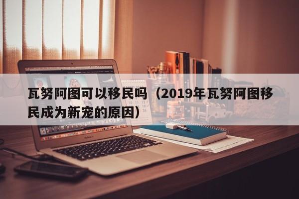 瓦努阿图可以移民吗（2019年瓦努阿图移民成为新宠的原因）